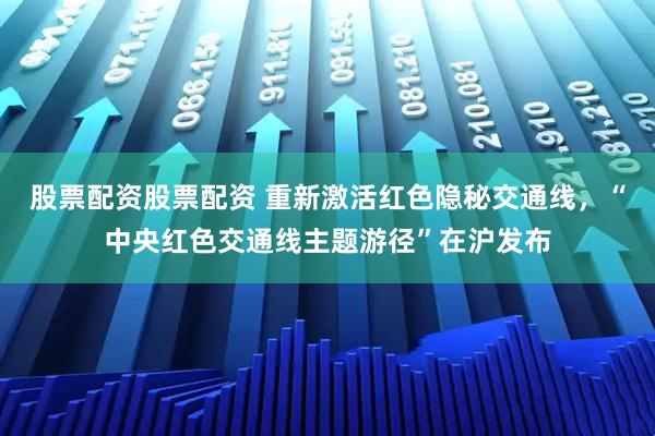 股票配资股票配资 重新激活红色隐秘交通线，“中央红色交通线主题游径”在沪发布
