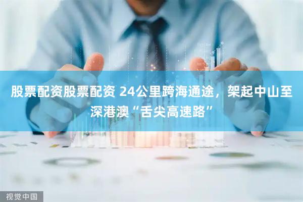 股票配资股票配资 24公里跨海通途，架起中山至深港澳“舌尖高速路”