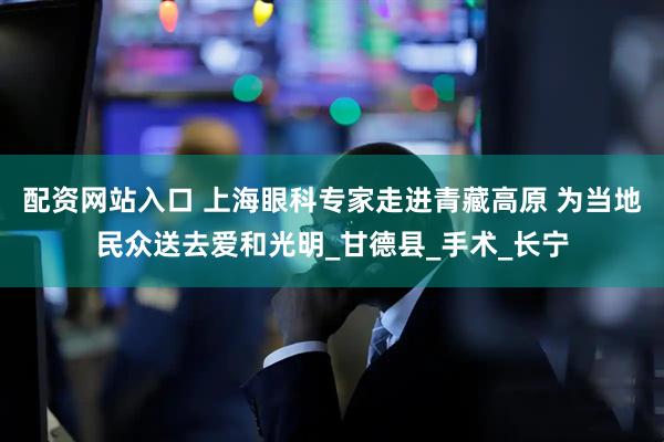 配资网站入口 上海眼科专家走进青藏高原 为当地民众送去爱和光明_甘德县_手术_长宁