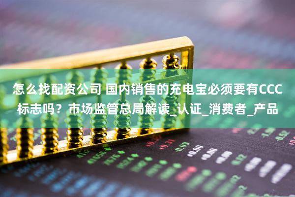 怎么找配资公司 国内销售的充电宝必须要有CCC标志吗？市场监管总局解读_认证_消费者_产品