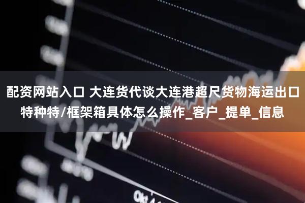 配资网站入口 大连货代谈大连港超尺货物海运出口特种特/框架箱具体怎么操作_客户_提单_信息