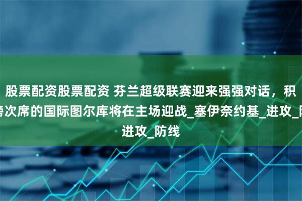 股票配资股票配资 芬兰超级联赛迎来强强对话，积分榜次席的国际图尔库将在主场迎战_塞伊奈约基_进攻_防线