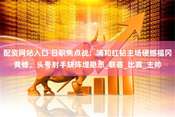 配资网站入口 日职焦点战：浦和红钻主场硬撼福冈黄蜂，头号射手缺阵埋隐患_联赛_比赛_主帅