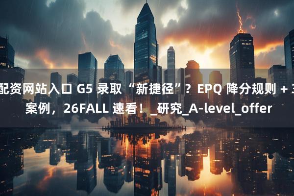 配资网站入口 G5 录取 “新捷径”？EPQ 降分规则 + 3 案例，26FALL 速看！_研究_A-level_offer