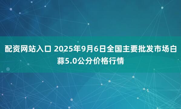 配资网站入口 2025年9月6日全国主要批发市场白蒜5.0公分价格行情