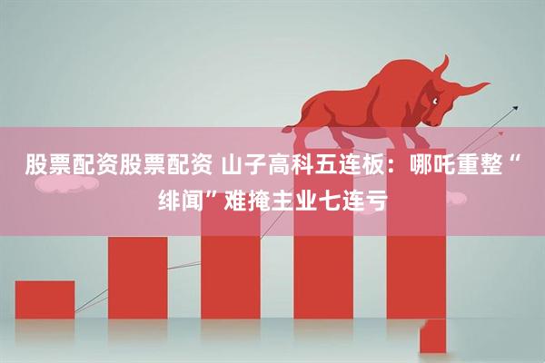 股票配资股票配资 山子高科五连板：哪吒重整“绯闻”难掩主业七连亏