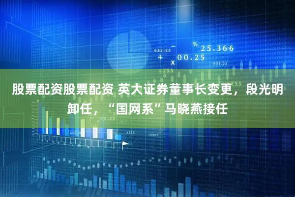 股票配资股票配资 英大证券董事长变更，段光明卸任，“国网系”马晓燕接任
