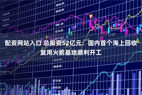 配资网站入口 总投资52亿元：国内首个海上回收复用火箭基地顺利开工