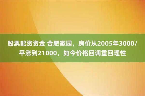 股票配资资金 合肥徽园，房价从2005年3000/平涨到21000，如今价格回调重回理性
